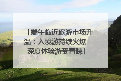 端午临近旅游市场升温：入境游持续火爆 深度体验游受青睐