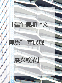 端午假期“文博热” 市民观展兴致浓