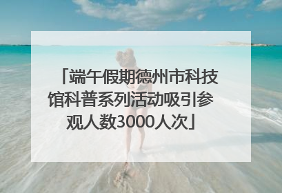 端午假期德州市科技馆科普系列活动吸引参观人数3000人次