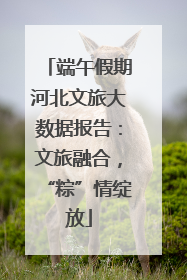端午假期河北文旅大数据报告：文旅融合，“粽”情绽放