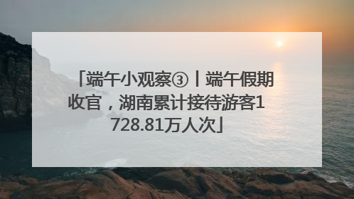 端午小观察③丨端午假期收官，湖南累计接待游客1728.81万人次