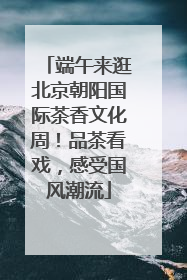 端午来逛北京朝阳国际茶香文化周！品茶看戏，感受国风潮流