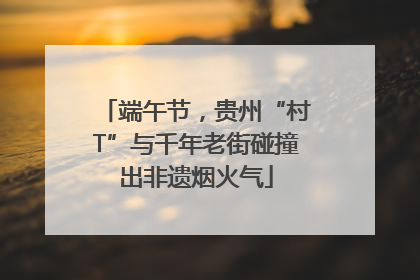 端午节，贵州“村T”与千年老街碰撞出非遗烟火气