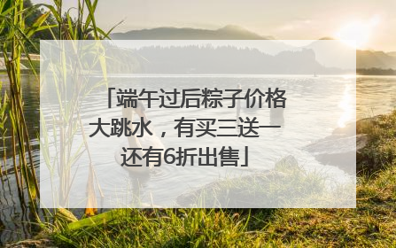 端午过后粽子价格大跳水，有买三送一还有6折出售