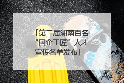 第二届湖南百名“国企工匠”人才宣传名单发布