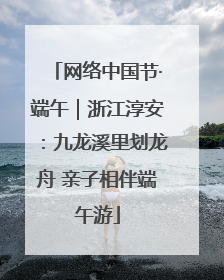 网络中国节·端午｜浙江淳安：九龙溪里划龙舟 亲子相伴端午游