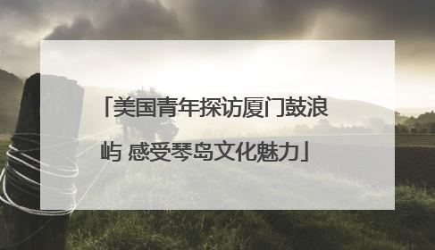 美国青年探访厦门鼓浪屿 感受琴岛文化魅力