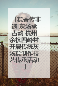 粽香传非遗 灰汤承古韵 杭州余杭四岭村开展传统灰汤粽制作技艺传承活动