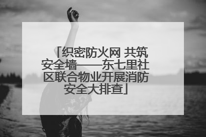 织密防火网 共筑安全墙——东七里社区联合物业开展消防安全大排查