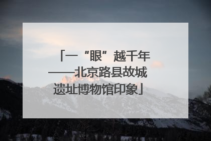 一“眼”越千年——北京路县故城遗址博物馆印象