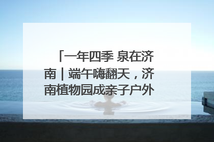 一年四季 泉在济南｜端午嗨翻天，济南植物园成亲子户外热门打卡地