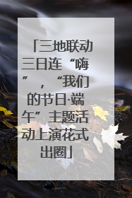 三地联动三日连“嗨”，“我们的节日·端午”主题活动上演花式出圈