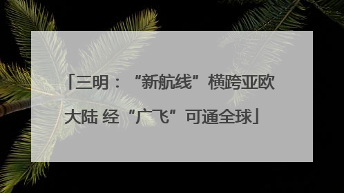 三明：“新航线”横跨亚欧大陆 经“广飞”可通全球