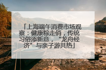 上海端午消费市场观察：健康粽走俏，传统习俗添新意，“龙舟经济”与亲子游共热