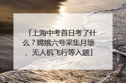 上海中考首日考了什么？嫦娥六号采集月壤、无人机飞行等入题