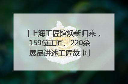 上海工匠馆焕新归来，159位工匠、220余展品讲述工匠故事