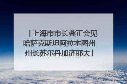 上海市市长龚正会见哈萨克斯坦阿拉木图州州长苏尔丹加济耶夫