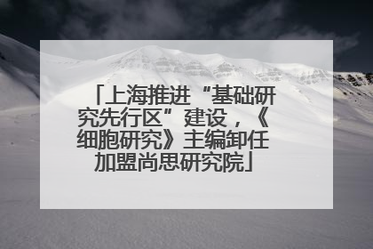上海推进“基础研究先行区”建设，《细胞研究》主编卸任加盟尚思研究院