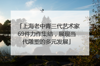 上海老中青三代艺术家69件力作集结，展现当代雕塑的多元发展