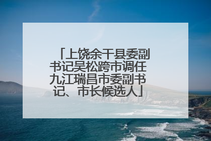 上饶余干县委副书记吴松跨市调任九江瑞昌市委副书记、市长候选人