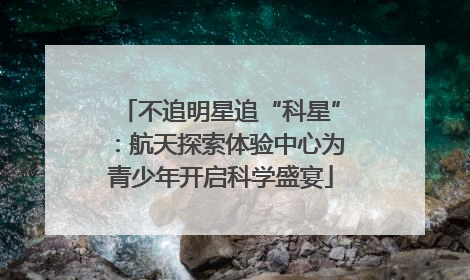 不追明星追“科星”：航天探索体验中心为青少年开启科学盛宴