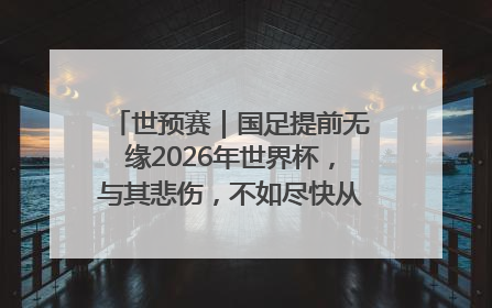 世预赛｜国足提前无缘2026年世界杯，与其悲伤，不如尽快从选帅开始重建