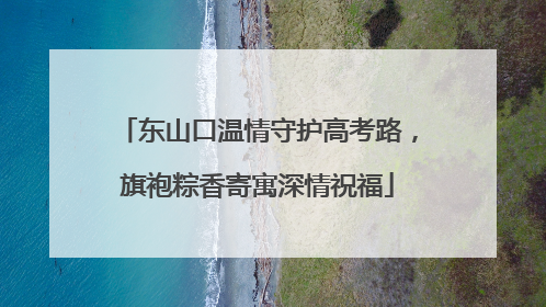 东山口温情守护高考路，旗袍粽香寄寓深情祝福