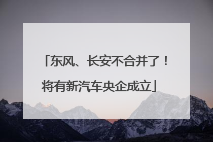 东风、长安不合并了！将有新汽车央企成立