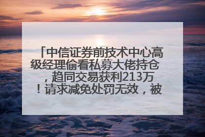 中信证券前技术中心高级经理偷看私募大佬持仓，趋同交易获利213万！请求减免处罚无效，被罚没426万