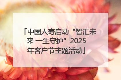 中国人寿启动“智汇未来 一生守护”2025年客户节主题活动