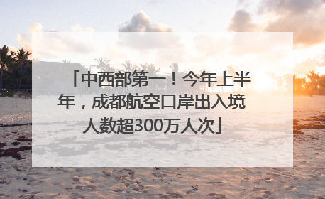 中西部第一！今年上半年，成都航空口岸出入境人数超300万人次