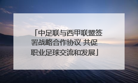 中足联与西甲联盟签署战略合作协议 共促职业足球交流和发展