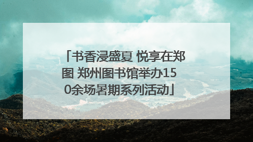书香浸盛夏 悦享在郑图 郑州图书馆举办150余场暑期系列活动