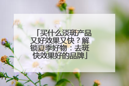 买什么淡斑产品又好效果又快？解锁夏季好物：去斑快效果好的品牌