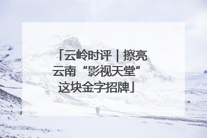 云岭时评｜擦亮云南“影视天堂”这块金字招牌