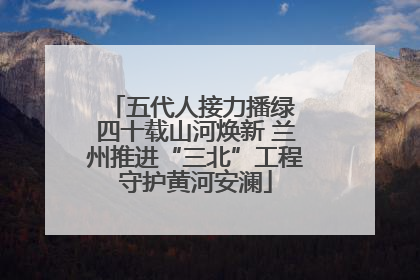 五代人接力播绿 四十载山河焕新 兰州推进“三北”工程守护黄河安澜