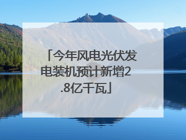 今年风电光伏发电装机预计新增2.8亿千瓦