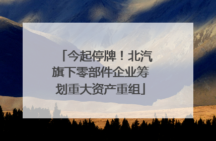 今起停牌！北汽旗下零部件企业筹划重大资产重组