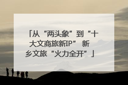从“两头象”到“十大文商旅新IP” 新乡文旅“火力全开”