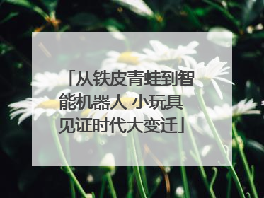 从铁皮青蛙到智能机器人 小玩具见证时代大变迁