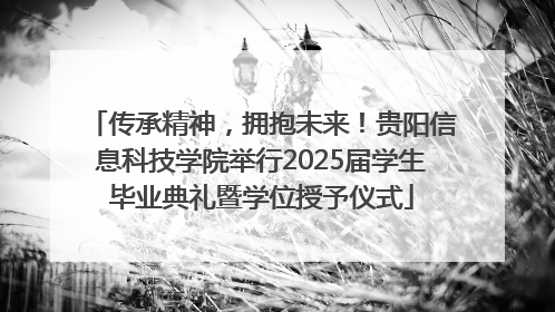 传承精神，拥抱未来！贵阳信息科技学院举行2025届学生毕业典礼暨学位授予仪式
