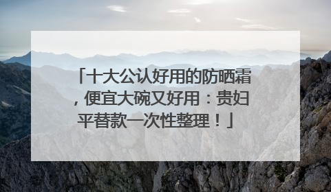 十大公认好用的防晒霜，便宜大碗又好用：贵妇平替款一次性整理！