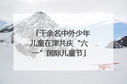 千余名中外少年儿童在津共庆“六一”国际儿童节