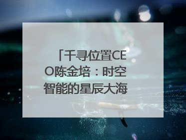 千寻位置CEO陈金培：时空智能的星辰大海，藏在数字万象与人间烟火中