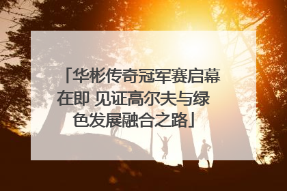 华彬传奇冠军赛启幕在即 见证高尔夫与绿色发展融合之路