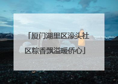 厦门湖里区濠头社区粽香飘溢暖侨心