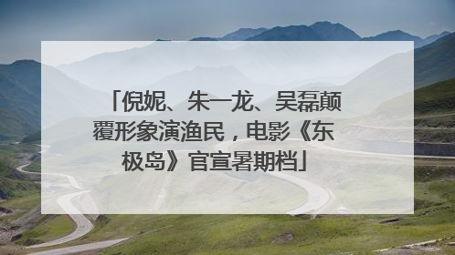 倪妮、朱一龙、吴磊颠覆形象演渔民，电影《东极岛》官宣暑期档