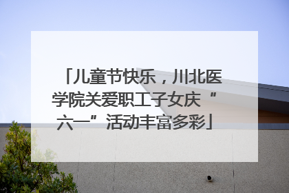 儿童节快乐，川北医学院关爱职工子女庆“六一”活动丰富多彩