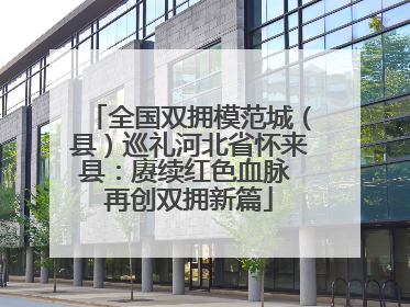 全国双拥模范城（县）巡礼河北省怀来县：赓续红色血脉 再创双拥新篇