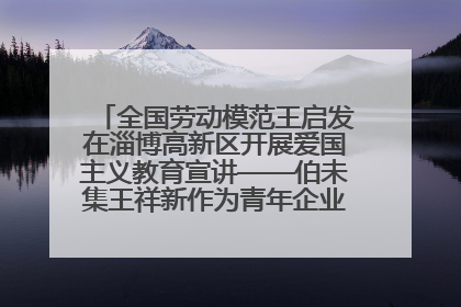 全国劳动模范王启发在淄博高新区开展爱国主义教育宣讲——伯未集王祥新作为青年企业家代表作主题演讲